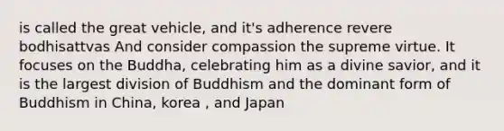 is called the great vehicle, and it's adherence revere bodhisattvas And consider compassion the supreme virtue. It focuses on the Buddha, celebrating him as a divine savior, and it is the largest division of Buddhism and the dominant form of Buddhism in China, korea , and Japan