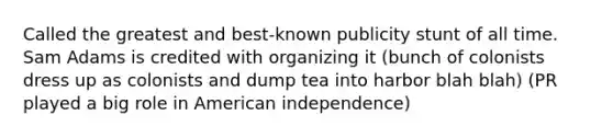 Called the greatest and best-known publicity stunt of all time. Sam Adams is credited with organizing it (bunch of colonists dress up as colonists and dump tea into harbor blah blah) (PR played a big role in American independence)