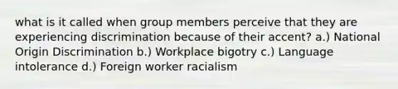 what is it called when group members perceive that they are experiencing discrimination because of their accent? a.) National Origin Discrimination b.) Workplace bigotry c.) Language intolerance d.) Foreign worker racialism