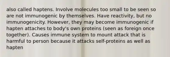 also called haptens. Involve molecules too small to be seen so are not immunogenic by themselves. Have reactivity, but no immunogenicity. However, they may become immunogenic if hapten attaches to body's own proteins (seen as foreign once together). Causes immune system to mount attack that is harmful to person because it attacks self-proteins as well as hapten