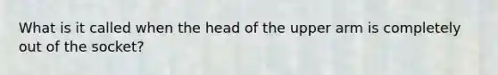 What is it called when the head of the upper arm is completely out of the socket?