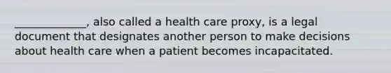 _____________, also called a health care proxy, is a legal document that designates another person to make decisions about health care when a patient becomes incapacitated.