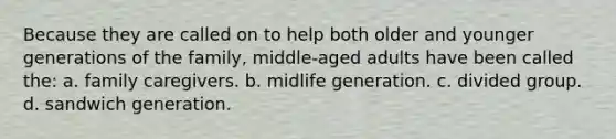 Because they are called on to help both older and younger generations of the family, middle-aged adults have been called the: a. family caregivers. b. midlife generation. c. divided group. d. sandwich generation.