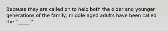 Because they are called on to help both the older and younger generations of the family, middle-aged adults have been called the "_____."