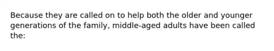 Because they are called on to help both the older and younger generations of the family, middle-aged adults have been called the: