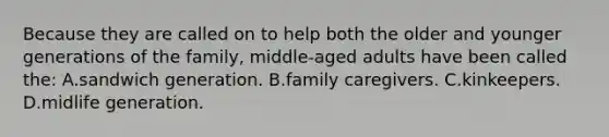 Because they are called on to help both the older and younger generations of the family, middle-aged adults have been called the: A.sandwich generation. B.family caregivers. C.kinkeepers. D.midlife generation.