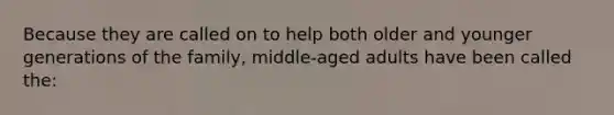 Because they are called on to help both older and younger generations of the family, middle-aged adults have been called the: