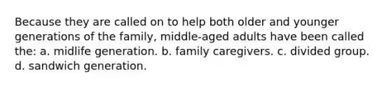 Because they are called on to help both older and younger generations of the family, middle-aged adults have been called the: a. midlife generation. b. family caregivers. c. divided group. d. sandwich generation.