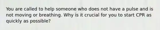 You are called to help someone who does not have a pulse and is not moving or breathing. Why is it crucial for you to start CPR as quickly as possible?