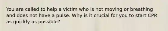 You are called to help a victim who is not moving or breathing and does not have a pulse. Why is it crucial for you to start CPR as quickly as possible?