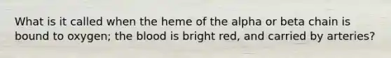 What is it called when the heme of the alpha or beta chain is bound to oxygen; the blood is bright red, and carried by arteries?