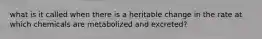 what is it called when there is a heritable change in the rate at which chemicals are metabolized and excreted?