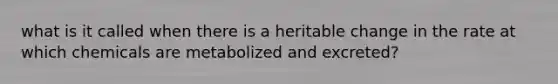 what is it called when there is a heritable change in the rate at which chemicals are metabolized and excreted?