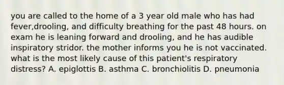 you are called to the home of a 3 year old male who has had fever,drooling, and difficulty breathing for the past 48 hours. on exam he is leaning forward and drooling, and he has audible inspiratory stridor. the mother informs you he is not vaccinated. what is the most likely cause of this patient's respiratory distress? A. epiglottis B. asthma C. bronchiolitis D. pneumonia