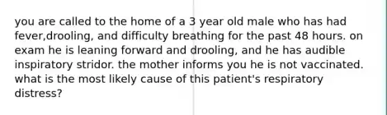 you are called to the home of a 3 year old male who has had fever,drooling, and difficulty breathing for the past 48 hours. on exam he is leaning forward and drooling, and he has audible inspiratory stridor. the mother informs you he is not vaccinated. what is the most likely cause of this patient's respiratory distress?