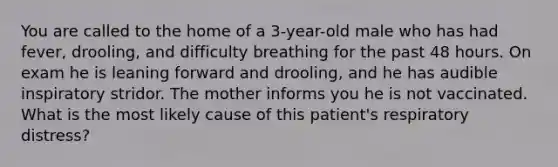 You are called to the home of a 3-year-old male who has had fever, drooling, and difficulty breathing for the past 48 hours. On exam he is leaning forward and drooling, and he has audible inspiratory stridor. The mother informs you he is not vaccinated. What is the most likely cause of this patient's respiratory distress?