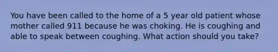 You have been called to the home of a 5 year old patient whose mother called 911 because he was choking. He is coughing and able to speak between coughing. What action should you take?