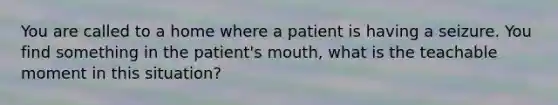 You are called to a home where a patient is having a seizure. You find something in the patient's mouth, what is the teachable moment in this situation?