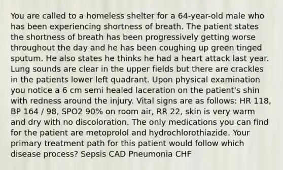 You are called to a homeless shelter for a 64-year-old male who has been experiencing shortness of breath. The patient states the shortness of breath has been progressively getting worse throughout the day and he has been coughing up green tinged sputum. He also states he thinks he had a heart attack last year. Lung sounds are clear in the upper fields but there are crackles in the patients lower left quadrant. Upon physical examination you notice a 6 cm semi healed laceration on the patient's shin with redness around the injury. Vital signs are as follows: HR 118, BP 164 / 98, SPO2 90% on room air, RR 22, skin is very warm and dry with no discoloration. The only medications you can find for the patient are metoprolol and hydrochlorothiazide. Your primary treatment path for this patient would follow which disease process? Sepsis CAD Pneumonia CHF