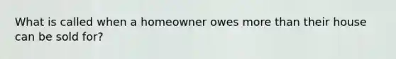 What is called when a homeowner owes more than their house can be sold for?