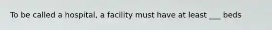 To be called a hospital, a facility must have at least ___ beds