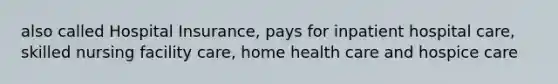 also called Hospital Insurance, pays for inpatient hospital care, skilled nursing facility care, home health care and hospice care