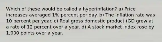 Which of these would be called a hyperinflation? a) Price increases averaged 1% percent per day. b) The inflation rate was 10 percent per year. c) Real gross domestic product (GD grew at a rate of 12 percent over a year. d) A stock market index rose by 1,000 points over a year.