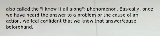 also called the "I knew it all along"; phenomenon. Basically, once we have heard the answer to a problem or the cause of an action, we feel confident that we knew that answer/cause beforehand.