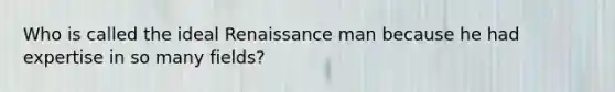 Who is called the ideal Renaissance man because he had expertise in so many fields?