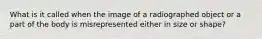 What is it called when the image of a radiographed object or a part of the body is misrepresented either in size or shape?