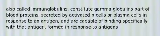 also called immunglobulins, constitute gamma globulins part of blood proteins. secreted by activated b cells or plasma cells in response to an antigen, and are capable of binding specifically with that antigen. formed in response to antigens