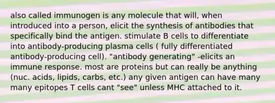 also called immunogen is any molecule that will, when introduced into a person, elicit the synthesis of antibodies that specifically bind the antigen. stimulate B cells to differentiate into antibody-producing plasma cells ( fully differentiated antibody-producing cell). "antibody generating" -elicits an immune response. most are proteins but can really be anything (nuc. acids, lipids, carbs, etc.) any given antigen can have many many epitopes T cells cant "see" unless MHC attached to it.