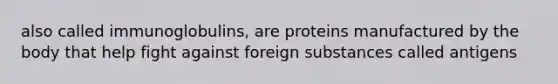 also called immunoglobulins, are proteins manufactured by the body that help fight against foreign substances called antigens