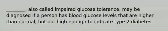 ________, also called impaired glucose tolerance, may be diagnosed if a person has blood glucose levels that are higher than normal, but not high enough to indicate type 2 diabetes.