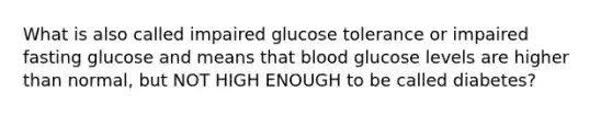 What is also called impaired glucose tolerance or impaired fasting glucose and means that blood glucose levels are higher than normal, but NOT HIGH ENOUGH to be called diabetes?