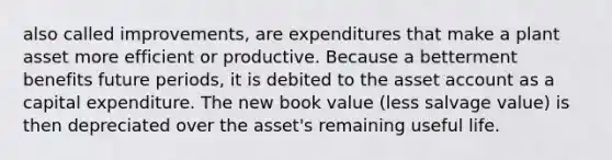 also called improvements, are expenditures that make a plant asset more efficient or productive. Because a betterment benefits future periods, it is debited to the asset account as a capital expenditure. The new book value (less salvage value) is then depreciated over the asset's remaining useful life.