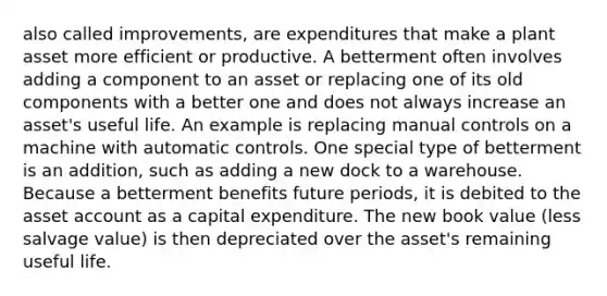 also called improvements, are expenditures that make a plant asset more efficient or productive. A betterment often involves adding a component to an asset or replacing one of its old components with a better one and does not always increase an asset's useful life. An example is replacing manual controls on a machine with automatic controls. One special type of betterment is an addition, such as adding a new dock to a warehouse. Because a betterment benefits future periods, it is debited to the asset account as a capital expenditure. The new book value (less salvage value) is then depreciated over the asset's remaining useful life.