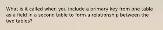 What is it called when you include a primary key from one table as a field in a second table to form a relationship between the two tables?