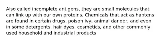 Also called incomplete antigens, they are small molecules that can link up with our own proteins. Chemicals that act as haptens are found in certain drugs, poison ivy, animal dander, and even in some detergents, hair dyes, cosmetics, and other commonly used household and industrial products