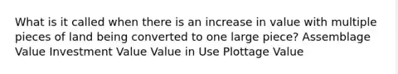 What is it called when there is an increase in value with multiple pieces of land being converted to one large piece? Assemblage Value Investment Value Value in Use Plottage Value