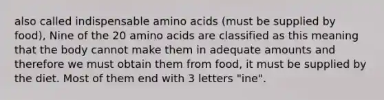 also called indispensable amino acids (must be supplied by food), Nine of the 20 amino acids are classified as this meaning that the body cannot make them in adequate amounts and therefore we must obtain them from food, it must be supplied by the diet. Most of them end with 3 letters "ine".