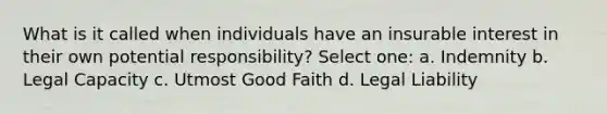 What is it called when individuals have an insurable interest in their own potential responsibility? Select one: a. Indemnity b. Legal Capacity c. Utmost Good Faith d. Legal Liability