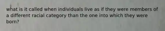 what is it called when individuals live as if they were members of a different racial category than the one into which they were born?