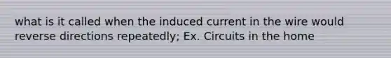 what is it called when the induced current in the wire would reverse directions repeatedly; Ex. Circuits in the home