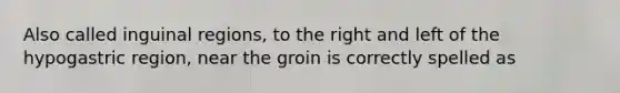 Also called inguinal regions, to the right and left of the hypogastric region, near the groin is correctly spelled as