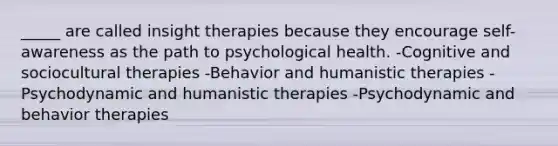 _____ are called insight therapies because they encourage self-awareness as the path to psychological health. -Cognitive and sociocultural therapies -Behavior and humanistic therapies -Psychodynamic and humanistic therapies -Psychodynamic and behavior therapies