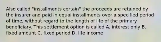 Also called "installments certain" the proceeds are retained by the insurer and paid in equal installments over a specified period of time, without regard to the length of life of the primary beneficiary. This settlement option is called A. interest only B. fixed amount C. fixed period D. life income