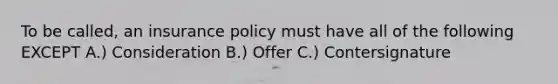 To be called, an insurance policy must have all of the following EXCEPT A.) Consideration B.) Offer C.) Contersignature