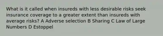 What is it called when insureds with less desirable risks seek insurance coverage to a greater extent than insureds with average risks? A Adverse selection B Sharing C Law of Large Numbers D Estoppel