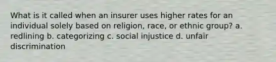 What is it called when an insurer uses higher rates for an individual solely based on religion, race, or ethnic group? a. redlining b. categorizing c. social injustice d. unfair discrimination